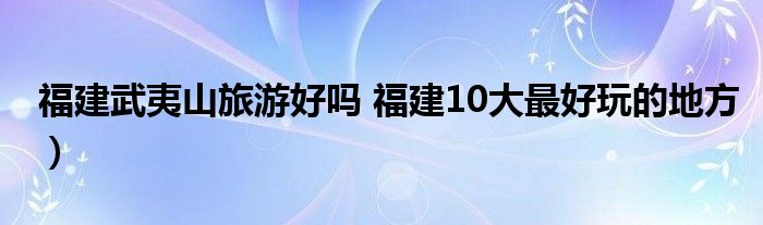 福建武夷山旅游好吗 福建10大最好玩的地方)