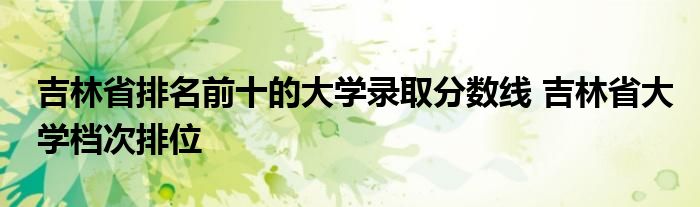 吉林省排名前十的大学录取分数线 吉林省大学档次排位