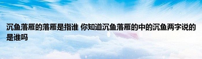 沉鱼落雁的落雁是指谁 你知道沉鱼落雁的中的沉鱼两字说的是谁吗