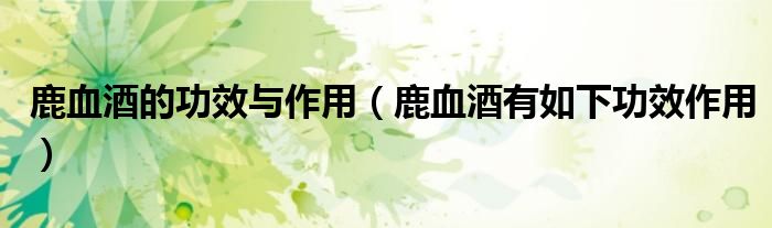 鹿血酒的功效与作用(鹿血酒有如下功效作用)