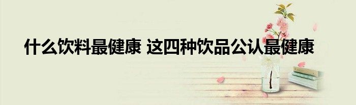 什么饮料最健康 这四种饮品公认最健康