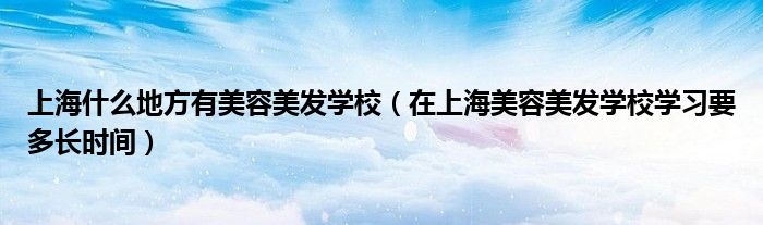 上海什么地方有美容美发学校(在上海美容美发学校学习要多长时间)