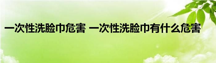 一次性洗脸巾危害 一次性洗脸巾有什么危害