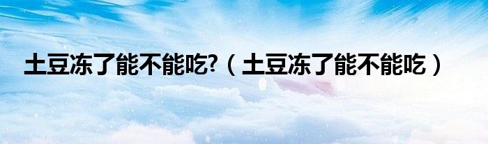 土豆冻了能不能吃?(土豆冻了能不能吃)