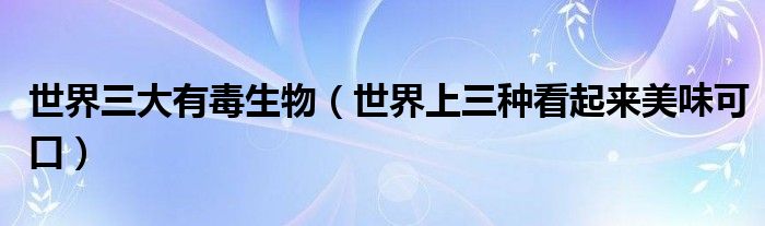 世界三大有毒生物(世界上三种看起来美味可口)