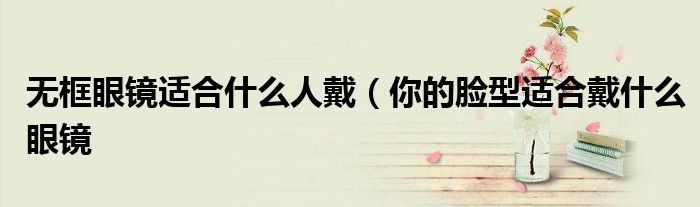 无框眼镜适合什么人戴(你的脸型适合戴什么眼镜