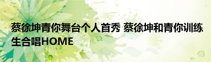 蔡徐坤青你舞台个人首秀 蔡徐坤和青你训练生合唱HOME