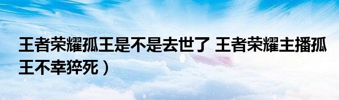 王者荣耀孤王是不是去世了 王者荣耀主播孤王不幸猝死）