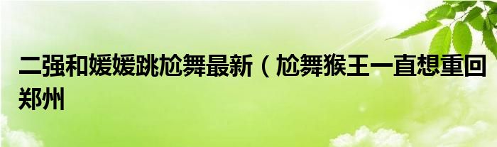 二强和媛媛跳尬舞最新(尬舞猴王一直想重回郑州