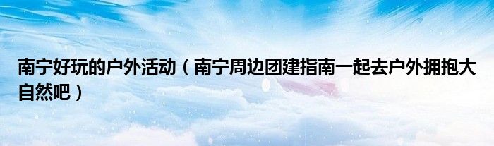 南宁好玩的户外活动(南宁周边团建指南一起去户外拥抱大自然吧)