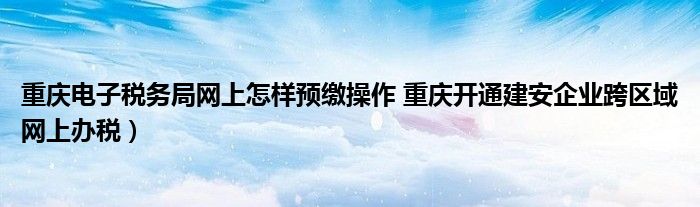 重庆电子税务局网上怎样预缴操作 重庆开通建安企业跨区域网上办税)