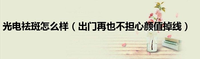 光电祛斑怎么样(出门再也不担心颜值掉线)