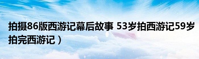 拍摄86版西游记幕后故事 53岁拍西游记59岁拍完西游记)