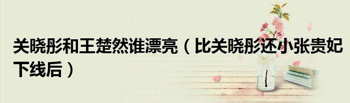 关晓彤和王楚然谁漂亮(比关晓彤还小张贵妃下线后)