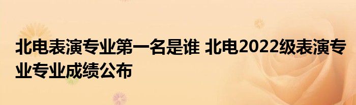 北电表演专业第一名是谁 北电2022级表演专业专业成绩公布