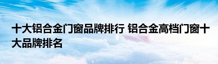 十大铝合金门窗品牌排行 铝合金高档门窗十大品牌排名