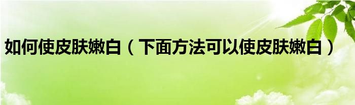 如何使皮肤嫩白(下面方法可以使皮肤嫩白)