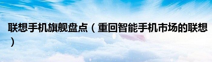 联想手机旗舰盘点(重回智能手机市场的联想)