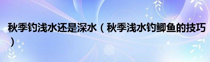 秋季钓浅水还是深水(秋季浅水钓鲫鱼的技巧)