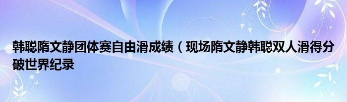 韩聪隋文静团体赛自由滑成绩(现场隋文静韩聪双人滑得分破世界纪录