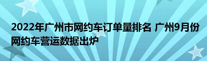 2022年广州市网约车订单量排名 广州9月份网约车营运数据出炉