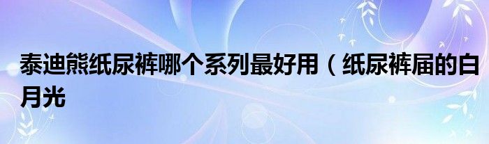 泰迪熊纸尿裤哪个系列最好用(纸尿裤届的白月光