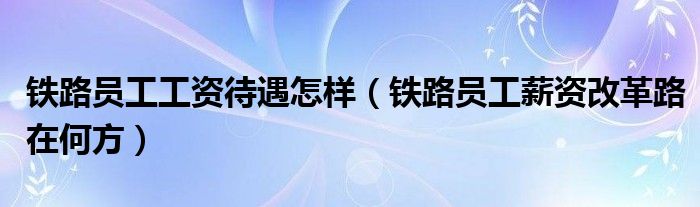 铁路员工工资待遇怎样(铁路员工薪资改革路在何方)