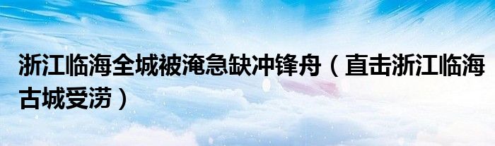 浙江临海全城被淹急缺冲锋舟(直击浙江临海古城受涝)