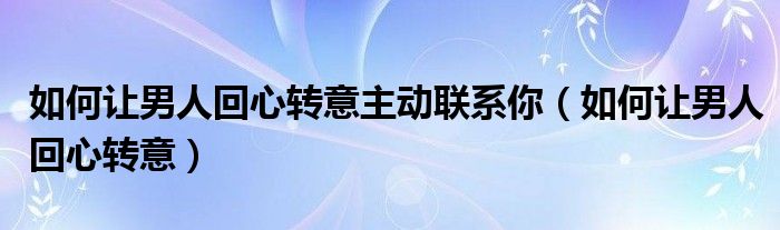 如何让男人回心转意主动联系你(如何让男人回心转意)