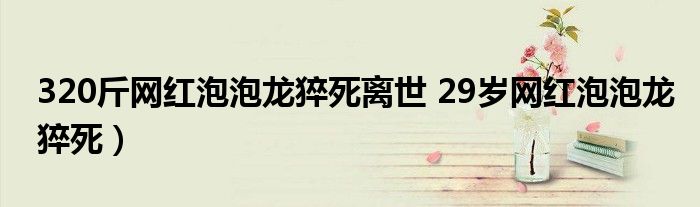 320斤网红泡泡龙猝死离世 29岁网红泡泡龙猝死)