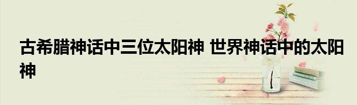 古希腊神话中三位太阳神 世界神话中的太阳神
