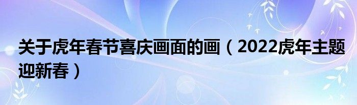 关于虎年春节喜庆画面的画(2022虎年主题迎新春)