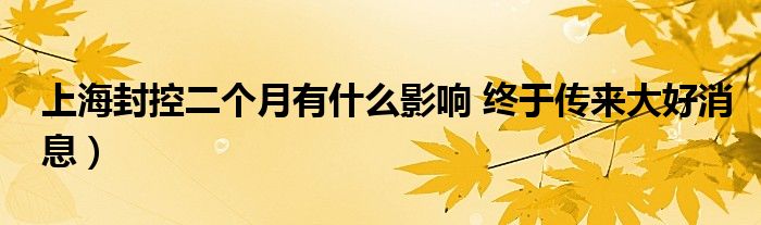 上海封控二个月有什么影响 终于传来大好消息)