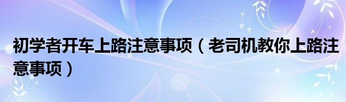 初学者开车上路注意事项(老司机教你上路注意事项)