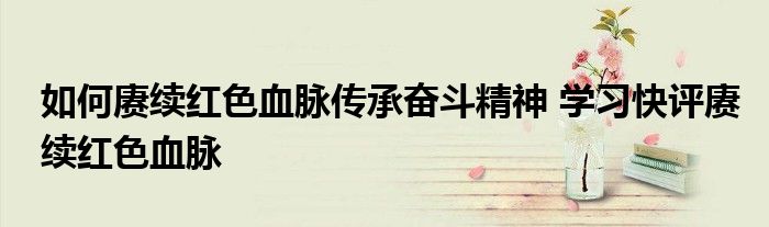 如何赓续红色血脉传承奋斗精神 学习快评赓续红色血脉