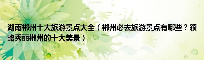 湖南郴州十大旅游景点大全(郴州必去旅游景点有哪些?领略秀丽郴州的十大美景)