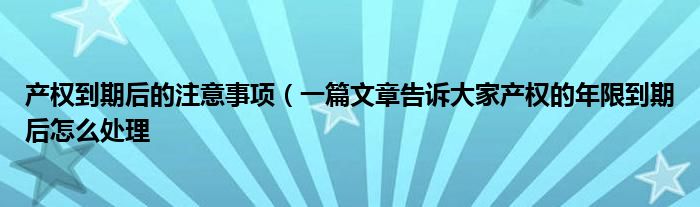 产权到期后的注意事项(一篇文章告诉大家产权的年限到期后怎么处理