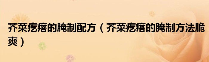 芥菜疙瘩的腌制配方(芥菜疙瘩的腌制方法脆爽)