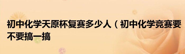 初中化学天原杯复赛多少人(初中化学竞赛要不要搞一搞