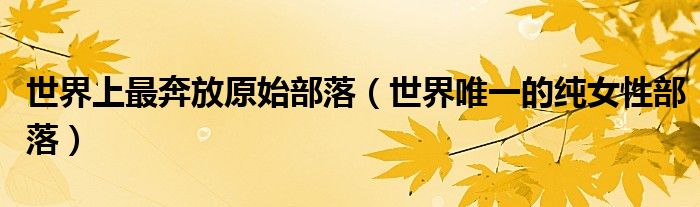 世界上最奔放原始部落(世界唯一的纯女性部落)