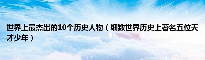 世界上最杰出的10个历史人物(细数世界历史上著名五位天才少年)