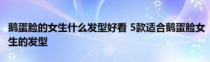 鹅蛋脸的女生什么发型好看 5款适合鹅蛋脸女生的发型