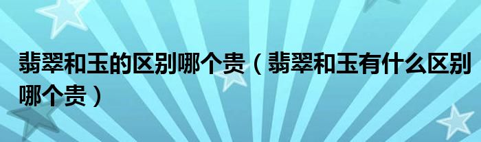 翡翠和玉的区别哪个贵(翡翠和玉有什么区别哪个贵)