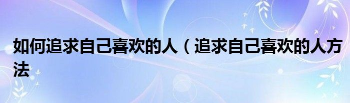 如何追求自己喜欢的人(追求自己喜欢的人方法