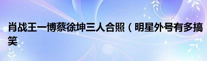肖战王一博蔡徐坤三人合照(明星外号有多搞笑