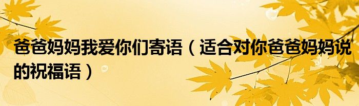 爸爸妈妈我爱你们寄语(适合对你爸爸妈妈说的祝福语)