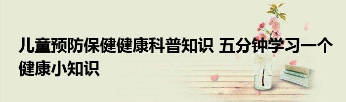 儿童预防保健健康科普知识 五分钟学习一个健康小知识