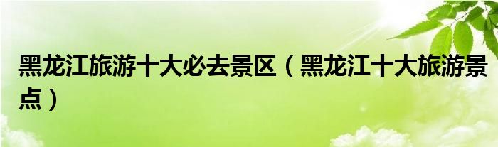 黑龙江旅游十大必去景区(黑龙江十大旅游景点)
