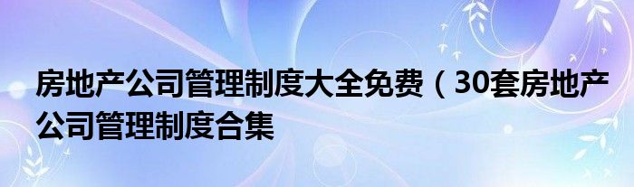 房地产公司管理制度大全免费(30套房地产公司管理制度合集
