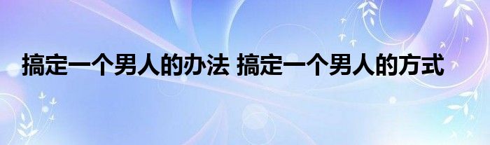 搞定一个男人的办法 搞定一个男人的方式